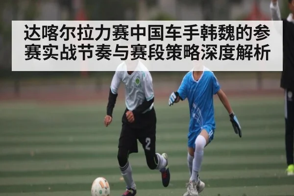 达喀尔拉力赛中国车手韩魏的参赛实战节奏与赛段策略深度解析