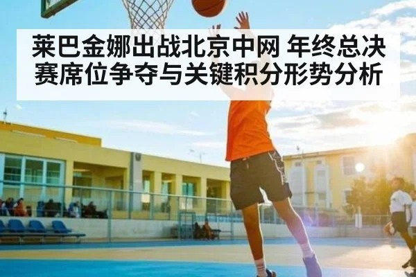 莱巴金娜出战北京中网 年终总决赛席位争夺与关键积分形势分析