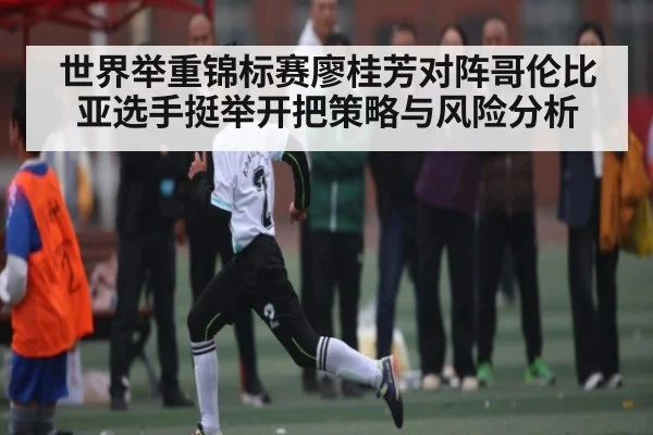 世界举重锦标赛廖桂芳对阵哥伦比亚选手挺举开把策略与风险分析 - kaiyun sports
